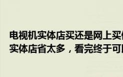 电视机实体店买还是网上买便宜（网上买电视靠谱吗价格比实体店省太多，看完终于可以放心了）