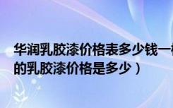 华润乳胶漆价格表多少钱一桶（华润的乳胶漆怎么样，华润的乳胶漆价格是多少）