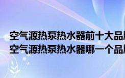 空气源热泵热水器前十大品牌（空气源热泵品牌排行怎么样空气源热泵热水器哪一个品牌好）