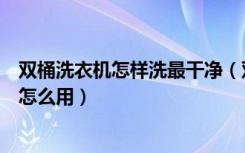 双桶洗衣机怎样洗最干净（双桶洗衣机怎么清洗双桶洗衣机怎么用）