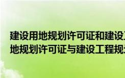 建设用地规划许可证和建设工程规划许可证的区别（建设用地规划许可证与建设工程规划许可证区别买房证件要求）