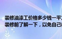 装修油漆工价格多少钱一平方（油漆工一天到底多少钱业主装修前了解一下，以免自己被坑骗）