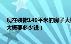 现在装修140平米的房子大概多少钱（装修140平米的房子大概要多少钱）