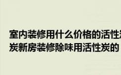 室内装修用什么价格的活性炭好（新房装修除味怎么挑活性炭新房装修除味用活性炭的）