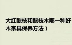 大红酸枝和酸枝木哪一种好（大红酸枝与红酸枝的区别酸枝木家具保养方法）