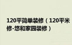 120平简单装修（120平米，全包，现代风格的房子如何装修-悠和家园装修）