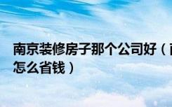 南京装修房子那个公司好（南京装修公司哪家好房子装修要怎么省钱）