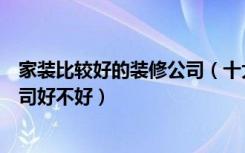 家装比较好的装修公司（十大家装公司排行榜家装找装修公司好不好）