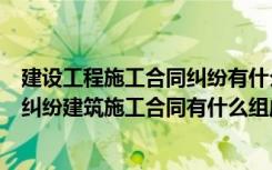 建设工程施工合同纠纷有什么特点（如何解决建设工程合同纠纷建筑施工合同有什么组成部分）