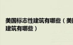 美国标志性建筑有哪些（美国标志性建筑有哪些法国标志性建筑有哪些）