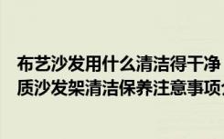 布艺沙发用什么清洁得干净（家庭装修设计过程中客厅的木质沙发架清洁保养注意事项介绍）