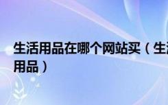 生活用品在哪个网站买（生活用品批发网有哪些如何选购日用品）