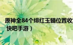 原神全84个绯红玉髓位置收集攻略（原神绯红玉髓位置大全 快吧手游）