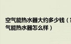 空气能热水器大约多少钱（家用空气能热水器多少钱一台空气能热水器怎么样）