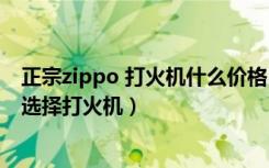 正宗zippo 打火机什么价格（zippo打火机价格是多少如何选择打火机）