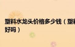 塑料水龙头价格多少钱（塑料水龙头价格是多少,塑料水龙头好吗）