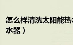 怎么样清洗太阳能热水器（怎么安装太阳能热水器）