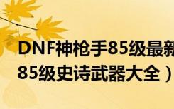 DNF神枪手85级最新史诗武器（DNF神枪手85级史诗武器大全）