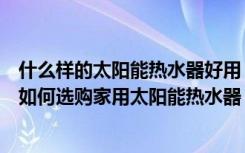 什么样的太阳能热水器好用（家用太阳能热水器有什么好处如何选购家用太阳能热水器）