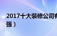 2017十大装修公司有哪些（广州装修公司十强）