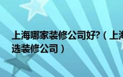 上海哪家装修公司好?（上海哪些装修公司比较靠谱去哪里选装修公司）