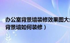 办公室背景墙装修效果图大全（办公室装修如何设计办公室背景墙如何装修）