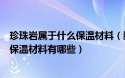 珍珠岩属于什么保温材料（膨胀珍珠岩保温材料是什么无机保温材料有哪些）