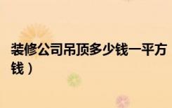 装修公司吊顶多少钱一平方（百装网介绍:家庭装修吊顶多少钱）