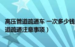 高压管道疏通车 一次多少钱（高压管道疏通多少钱，高压管道疏通注意事项）