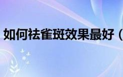 如何祛雀斑效果最好（怎样去雀斑效果最好）