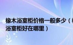 橡木浴室柜价格一般多少（橡木浴室柜的价格是多少钱橡木浴室柜好在哪里）