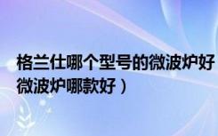 格兰仕哪个型号的微波炉好（微波炉第一品牌是什么格兰仕微波炉哪款好）