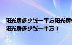 阳光房多少钱一平方阳光房价格贵吗（阳光房价格怎么计算阳光房多少钱一平方）