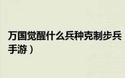 万国觉醒什么兵种克制步兵（万国觉醒克制步兵的兵种 快吧手游）