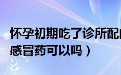 怀孕初期吃了诊所配的感冒药（怀孕初期吃了感冒药可以吗）