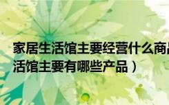 家居生活馆主要经营什么商品（家居生活馆十大品牌家居生活馆主要有哪些产品）