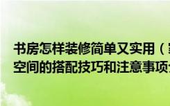 书房怎样装修简单又实用（家庭装修过程中书房与居室不同空间的搭配技巧和注意事项介绍）