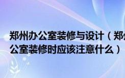 郑州办公室装修与设计（郑州办公室装修选择什么风格好办公室装修时应该注意什么）