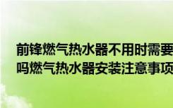 前锋燃气热水器不用时需要关电源吗?（前锋燃气热水器好吗燃气热水器安装注意事项）