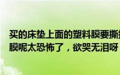 买的床垫上面的塑料膜要撕掉吗（新买的床垫要不要撕塑料膜呢太恐怖了，欲哭无泪呀！）