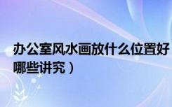 办公室风水画放什么位置好（办公室风水画的选择及摆放有哪些讲究）