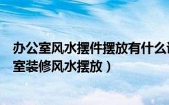 办公室风水摆件摆放有什么讲究（办公室放什么摆件好办公室装修风水摆放）