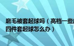 磨毛被套起球吗（高档一些床上四件套磨毛面料怎么样床上四件套起球怎么办）