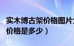 实木博古架价格图片大全（欧式博古架柜子的价格是多少）