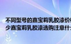 不同型号的嘉宝莉乳胶漆价格差距大（嘉宝莉油漆价格是多少嘉宝莉乳胶漆选购注意什么）