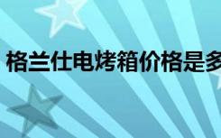 格兰仕电烤箱价格是多少（怎么选购电烤箱）