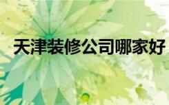 天津装修公司哪家好（天津装修公司推荐）