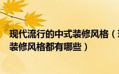 现代流行的中式装修风格（现代中式装修风格是什么样子的装修风格都有哪些）