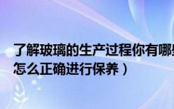 了解玻璃的生产过程你有哪些发现（玻璃生产工艺流程玻璃怎么正确进行保养）