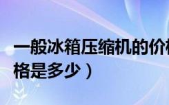 一般冰箱压缩机的价格（冰箱压缩机的市场价格是多少）